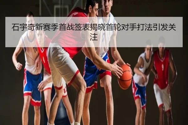 石宇奇新赛季首战签表揭晓首轮对手打法引发关注