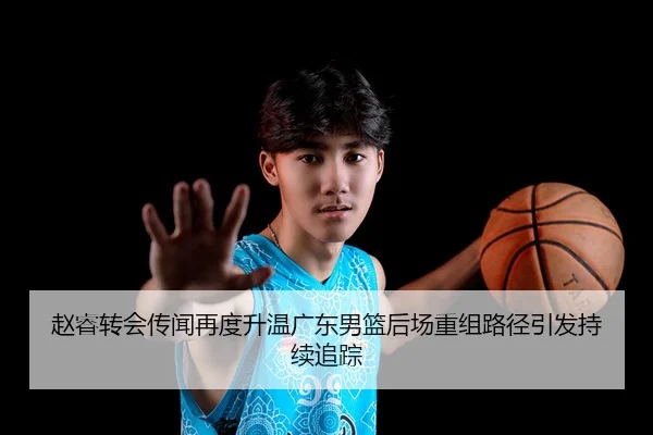 赵睿转会传闻再度升温广东男篮后场重组路径引发持续追踪