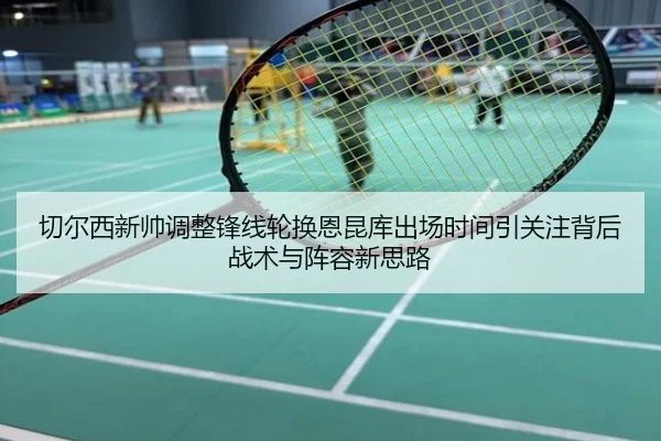 切尔西新帅调整锋线轮换恩昆库出场时间引关注背后战术与阵容新思路
