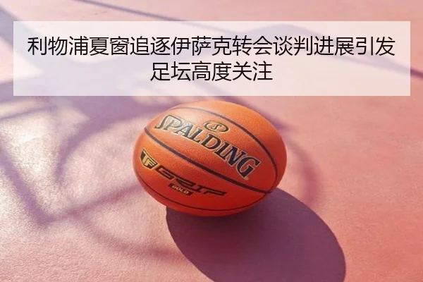 利物浦夏窗追逐伊萨克转会谈判进展引发足坛高度关注