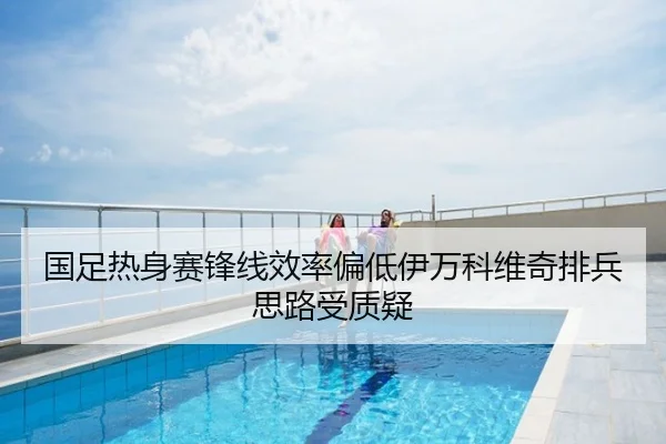 国足热身赛锋线效率偏低伊万科维奇排兵思路受质疑