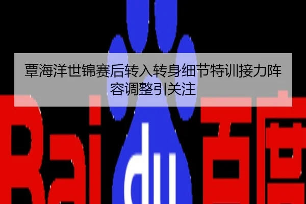 覃海洋世锦赛后转入转身细节特训接力阵容调整引关注
