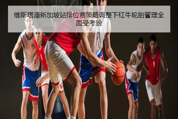 维斯塔潘新加坡站排位赛策略调整下红牛轮胎管理全面受考验