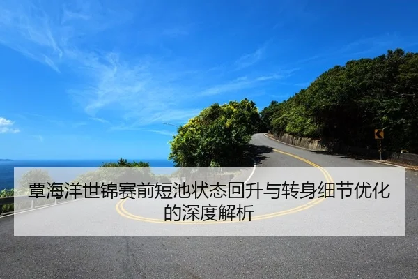 覃海洋世锦赛前短池状态回升与转身细节优化的深度解析